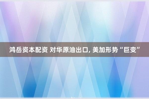 鸿岳资本配资 对华原油出口, 美加形势“巨变”