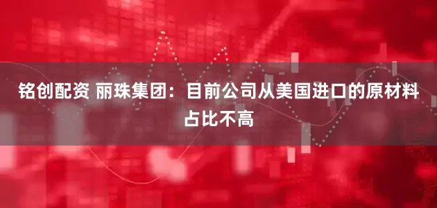 铭创配资 丽珠集团：目前公司从美国进口的原材料占比不高