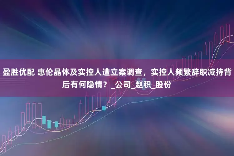 盈胜优配 惠伦晶体及实控人遭立案调查，实控人频繁辞职减持背后有何隐情？_公司_赵积_股份