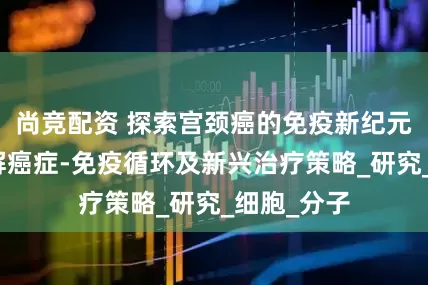 尚竞配资 探索宫颈癌的免疫新纪元：深入理解癌症-免疫循环及新兴治疗策略_研究_细胞_分子