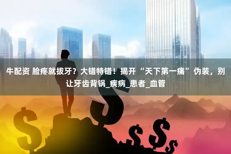 牛配资 脸疼就拔牙？大错特错！揭开 “天下第一痛” 伪装，别让牙齿背锅_疾病_患者_血管