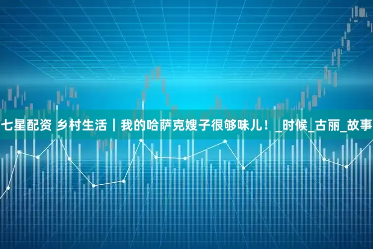 七星配资 乡村生活｜我的哈萨克嫂子很够味儿！_时候_古丽_故事