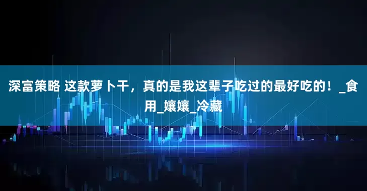 深富策略 这款萝卜干，真的是我这辈子吃过的最好吃的！_食用_孃孃_冷藏