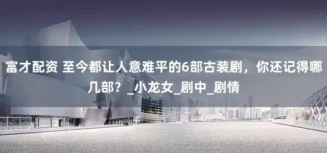 富才配资 至今都让人意难平的6部古装剧，你还记得哪几部？_小龙女_剧中_剧情