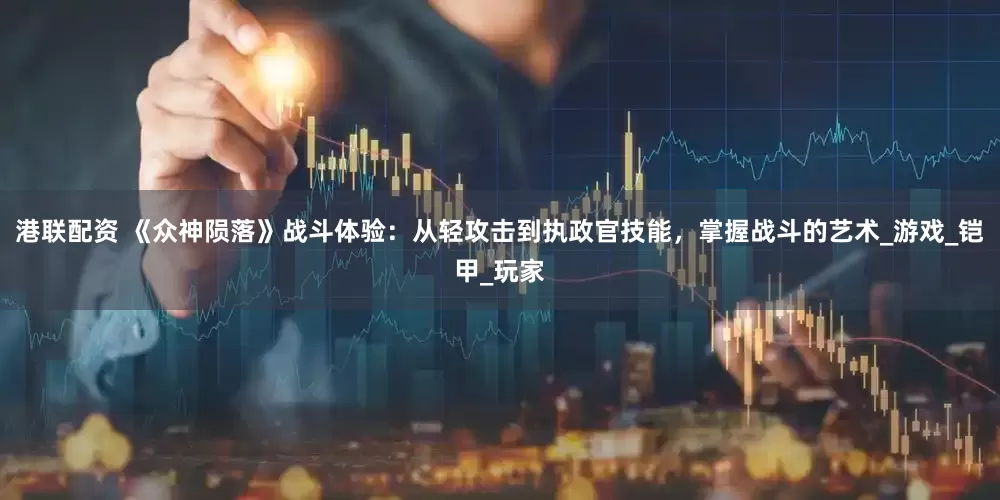港联配资 《众神陨落》战斗体验：从轻攻击到执政官技能，掌握战斗的艺术_游戏_铠甲_玩家