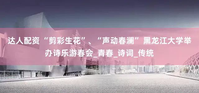 达人配资 “剪彩生花”、“声动春澜” 黑龙江大学举办诗乐游春会_青春_诗词_传统