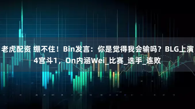 老虎配资 绷不住！Bin发言：你是觉得我会输吗？BLG上演4宫斗1，On内涵Wei_比赛_选手_连败