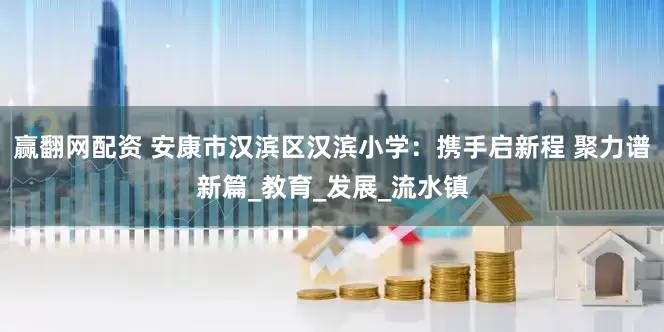 赢翻网配资 安康市汉滨区汉滨小学：携手启新程 聚力谱新篇_教育_发展_流水镇