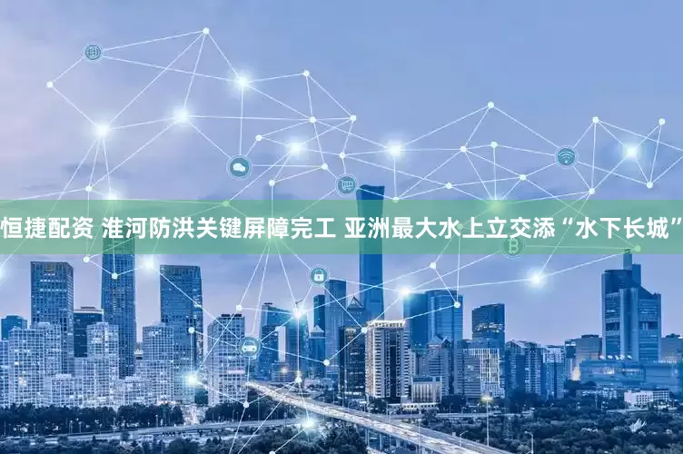 恒捷配资 淮河防洪关键屏障完工 亚洲最大水上立交添“水下长城”