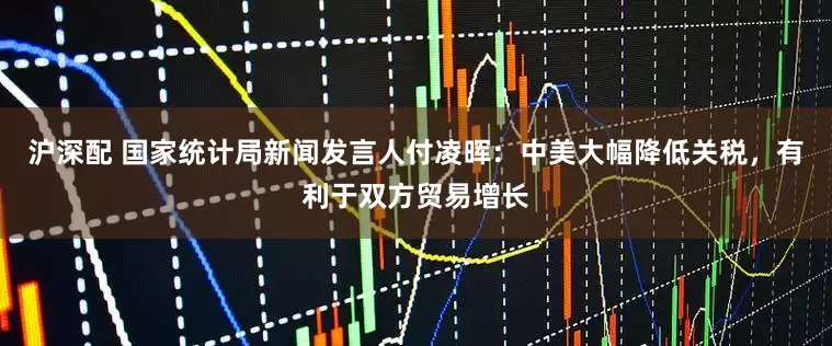 沪深配 国家统计局新闻发言人付凌晖：中美大幅降低关税，有利于双方贸易增长