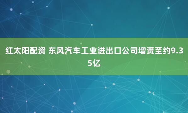 红太阳配资 东风汽车工业进出口公司增资至约9.35亿