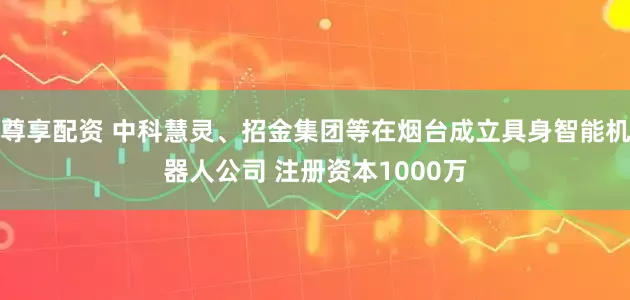 尊享配资 中科慧灵、招金集团等在烟台成立具身智能机器人公司 注册资本1000万