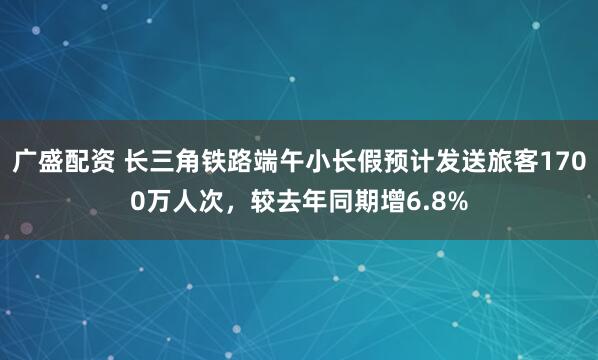 广盛配资 长三角铁路端午小长假预计发送旅客1700万人次，较去年同期增6.8%