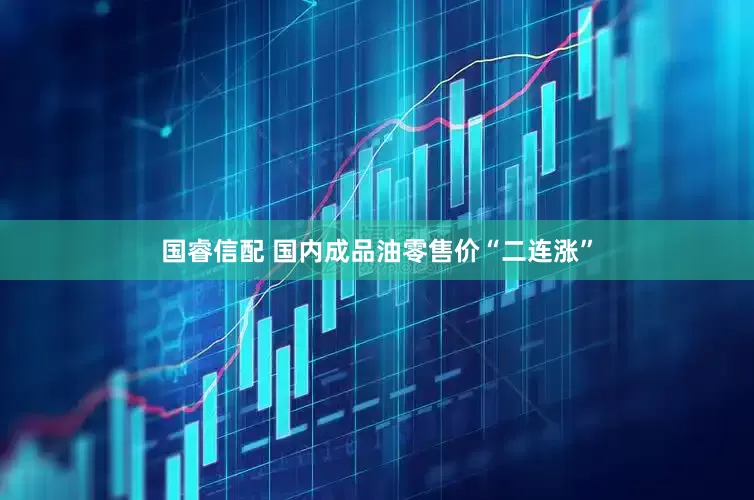 国睿信配 国内成品油零售价“二连涨”