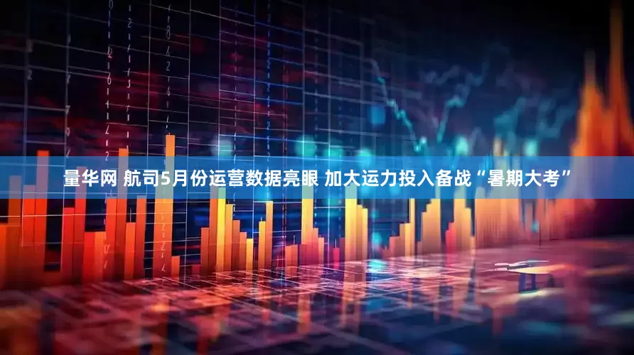 量华网 航司5月份运营数据亮眼 加大运力投入备战“暑期大考”