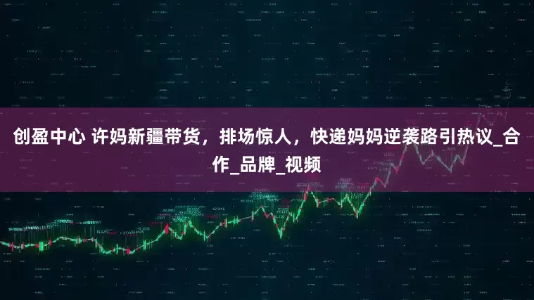 创盈中心 许妈新疆带货，排场惊人，快递妈妈逆袭路引热议_合作_品牌_视频