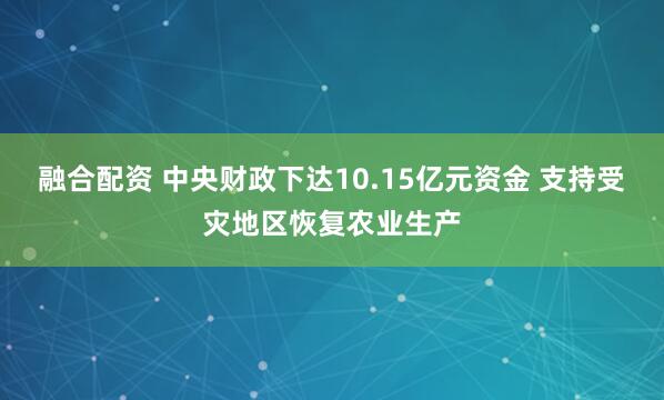 融合配资 中央财政下达10.15亿元资金 支持受灾地区恢复农业生产