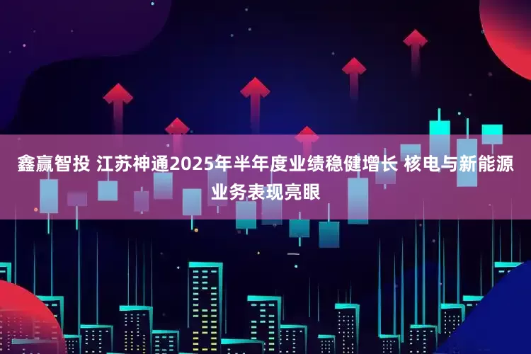 鑫赢智投 江苏神通2025年半年度业绩稳健增长 核电与新能源业务表现亮眼