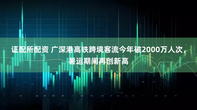 证配所配资 广深港高铁跨境客流今年破2000万人次，暑运期间再创新高