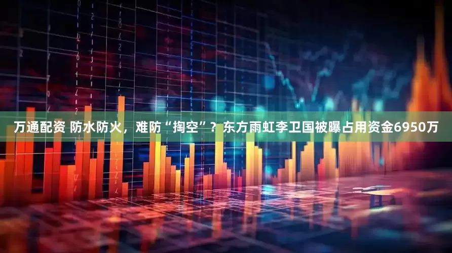 万通配资 防水防火，难防“掏空”？东方雨虹李卫国被曝占用资金6950万