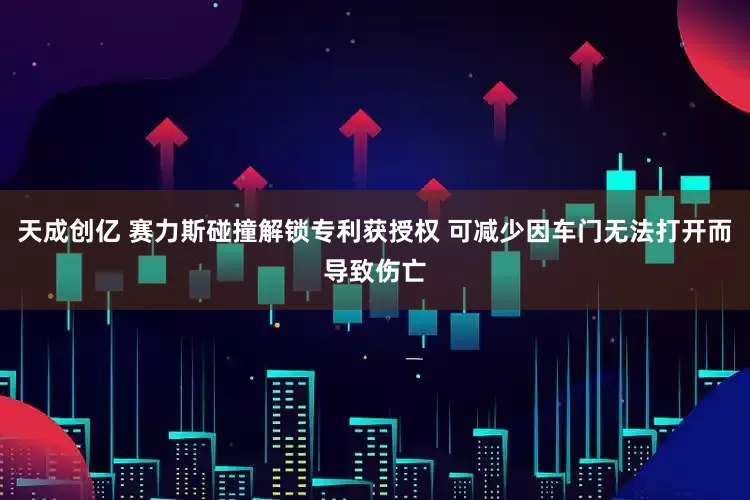 天成创亿 赛力斯碰撞解锁专利获授权 可减少因车门无法打开而导致伤亡