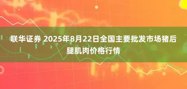 联华证券 2025年8月22日全国主要批发市场猪后腿肌肉价格行情