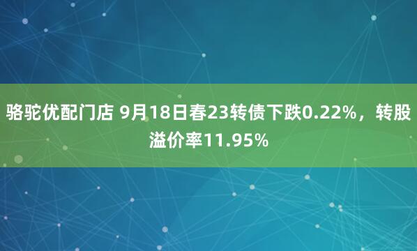 骆驼优配门店 9月18日春23转债下跌0.22%，转股溢价率11.95%