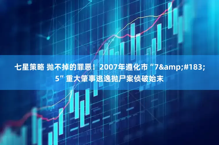 七星策略 抛不掉的罪恶！2007年遵化市“7&#183;5”重大肇事逃逸抛尸案侦破始末