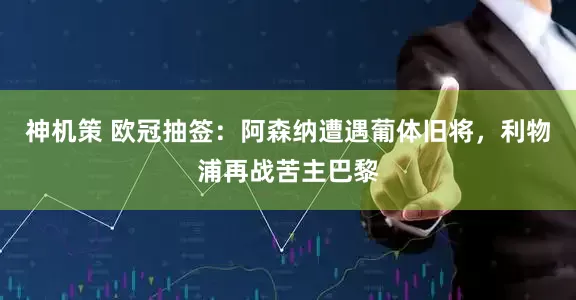 神机策 欧冠抽签：阿森纳遭遇葡体旧将，利物浦再战苦主巴黎